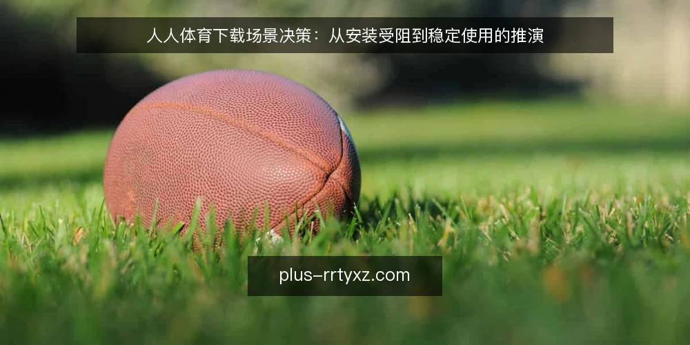 人人体育下载场景决策：从安装受阻到稳定使用的推演 — 场景：下载需求与最初约束 配图