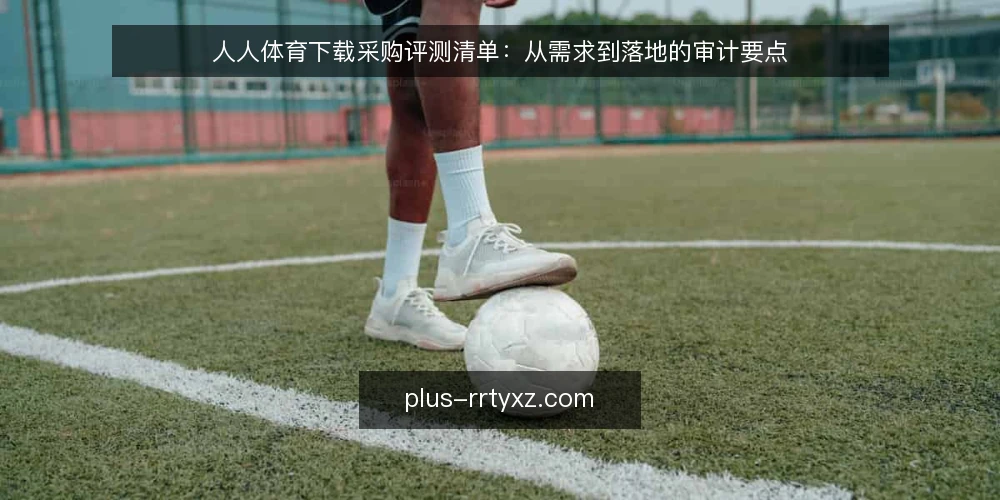 人人体育下载采购评测清单：从需求到落地的审计要点 — 为何现在需要审计下载方案 配图