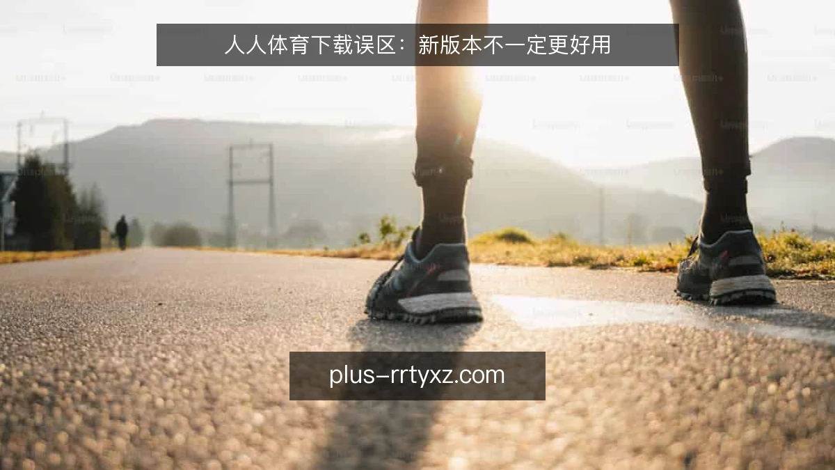 人人体育下载误区：新版本不一定更好用