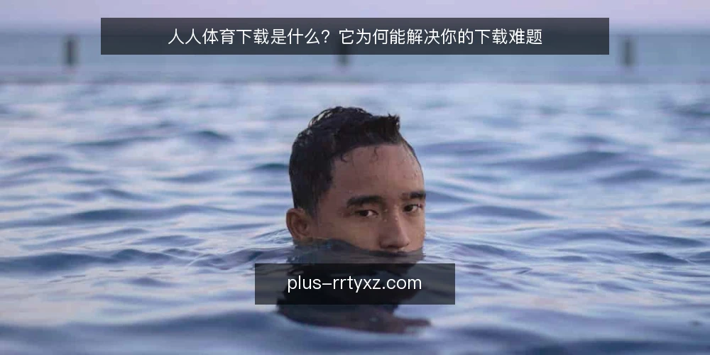 人人体育下载是什么?它为何能解决你的下载难题 — 下载时的常见困扰 配图
