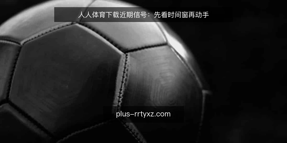 人人体育下载近期信号：先看时间窗再动手 — 近期下载节奏为何变了 配图